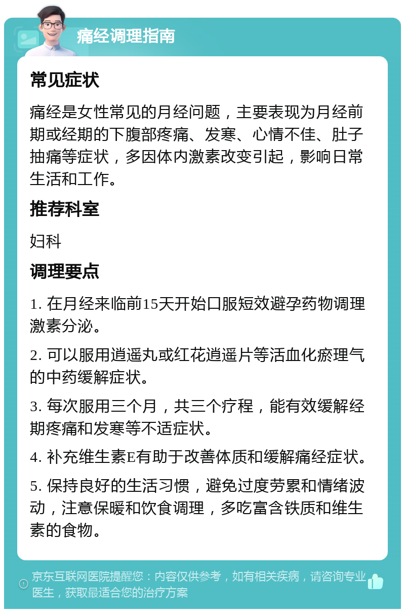 痛经调理指南 常见症状 痛经是女性常见的月经问题，主要表现为月经前期或经期的下腹部疼痛、发寒、心情不佳、肚子抽痛等症状，多因体内激素改变引起，影响日常生活和工作。 推荐科室 妇科 调理要点 1. 在月经来临前15天开始口服短效避孕药物调理激素分泌。 2. 可以服用逍遥丸或红花逍遥片等活血化瘀理气的中药缓解症状。 3. 每次服用三个月，共三个疗程，能有效缓解经期疼痛和发寒等不适症状。 4. 补充维生素E有助于改善体质和缓解痛经症状。 5. 保持良好的生活习惯，避免过度劳累和情绪波动，注意保暖和饮食调理，多吃富含铁质和维生素的食物。