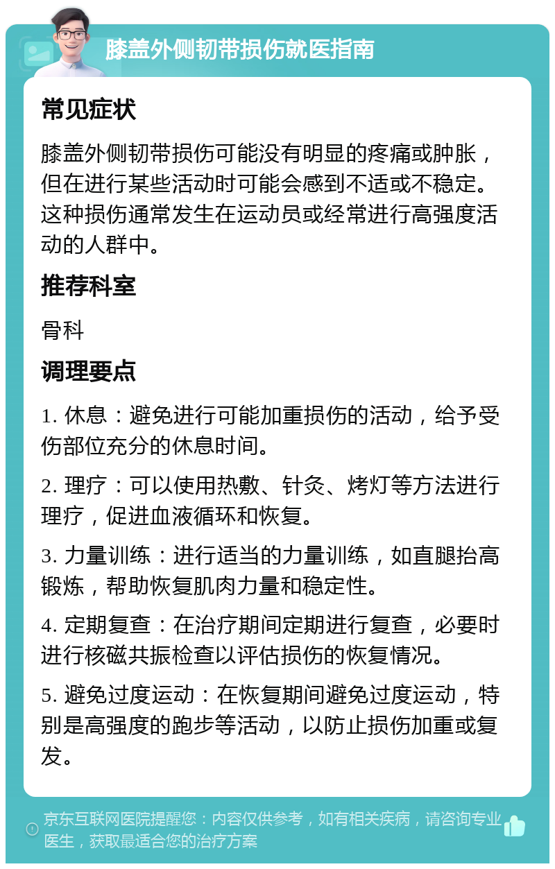 膝盖外侧韧带损伤就医指南 常见症状 膝盖外侧韧带损伤可能没有明显的疼痛或肿胀，但在进行某些活动时可能会感到不适或不稳定。这种损伤通常发生在运动员或经常进行高强度活动的人群中。 推荐科室 骨科 调理要点 1. 休息：避免进行可能加重损伤的活动，给予受伤部位充分的休息时间。 2. 理疗：可以使用热敷、针灸、烤灯等方法进行理疗，促进血液循环和恢复。 3. 力量训练：进行适当的力量训练，如直腿抬高锻炼，帮助恢复肌肉力量和稳定性。 4. 定期复查：在治疗期间定期进行复查，必要时进行核磁共振检查以评估损伤的恢复情况。 5. 避免过度运动：在恢复期间避免过度运动，特别是高强度的跑步等活动，以防止损伤加重或复发。