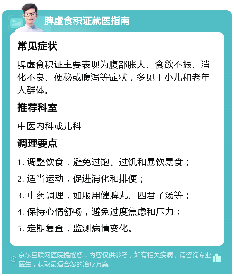 脾虚食积证就医指南 常见症状 脾虚食积证主要表现为腹部胀大、食欲不振、消化不良、便秘或腹泻等症状，多见于小儿和老年人群体。 推荐科室 中医内科或儿科 调理要点 1. 调整饮食，避免过饱、过饥和暴饮暴食； 2. 适当运动，促进消化和排便； 3. 中药调理，如服用健脾丸、四君子汤等； 4. 保持心情舒畅，避免过度焦虑和压力； 5. 定期复查，监测病情变化。