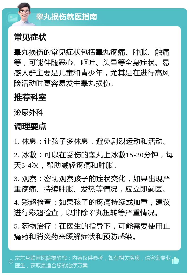 睾丸损伤就医指南 常见症状 睾丸损伤的常见症状包括睾丸疼痛、肿胀、触痛等，可能伴随恶心、呕吐、头晕等全身症状。易感人群主要是儿童和青少年，尤其是在进行高风险活动时更容易发生睾丸损伤。 推荐科室 泌尿外科 调理要点 1. 休息：让孩子多休息，避免剧烈运动和活动。 2. 冰敷：可以在受伤的睾丸上冰敷15-20分钟，每天3-4次，帮助减轻疼痛和肿胀。 3. 观察：密切观察孩子的症状变化，如果出现严重疼痛、持续肿胀、发热等情况，应立即就医。 4. 彩超检查：如果孩子的疼痛持续或加重，建议进行彩超检查，以排除睾丸扭转等严重情况。 5. 药物治疗：在医生的指导下，可能需要使用止痛药和消炎药来缓解症状和预防感染。