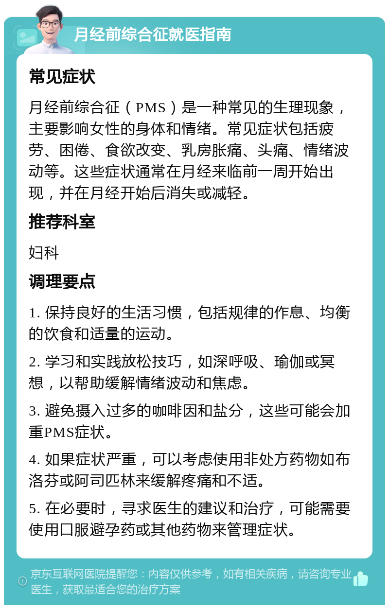 月经前综合征就医指南 常见症状 月经前综合征（PMS）是一种常见的生理现象，主要影响女性的身体和情绪。常见症状包括疲劳、困倦、食欲改变、乳房胀痛、头痛、情绪波动等。这些症状通常在月经来临前一周开始出现，并在月经开始后消失或减轻。 推荐科室 妇科 调理要点 1. 保持良好的生活习惯，包括规律的作息、均衡的饮食和适量的运动。 2. 学习和实践放松技巧，如深呼吸、瑜伽或冥想，以帮助缓解情绪波动和焦虑。 3. 避免摄入过多的咖啡因和盐分，这些可能会加重PMS症状。 4. 如果症状严重，可以考虑使用非处方药物如布洛芬或阿司匹林来缓解疼痛和不适。 5. 在必要时，寻求医生的建议和治疗，可能需要使用口服避孕药或其他药物来管理症状。