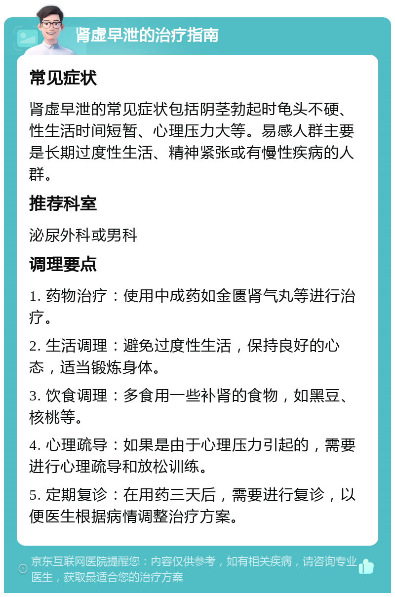 肾虚早泄的治疗指南 常见症状 肾虚早泄的常见症状包括阴茎勃起时龟头不硬、性生活时间短暂、心理压力大等。易感人群主要是长期过度性生活、精神紧张或有慢性疾病的人群。 推荐科室 泌尿外科或男科 调理要点 1. 药物治疗：使用中成药如金匮肾气丸等进行治疗。 2. 生活调理：避免过度性生活，保持良好的心态，适当锻炼身体。 3. 饮食调理：多食用一些补肾的食物，如黑豆、核桃等。 4. 心理疏导：如果是由于心理压力引起的，需要进行心理疏导和放松训练。 5. 定期复诊：在用药三天后，需要进行复诊，以便医生根据病情调整治疗方案。