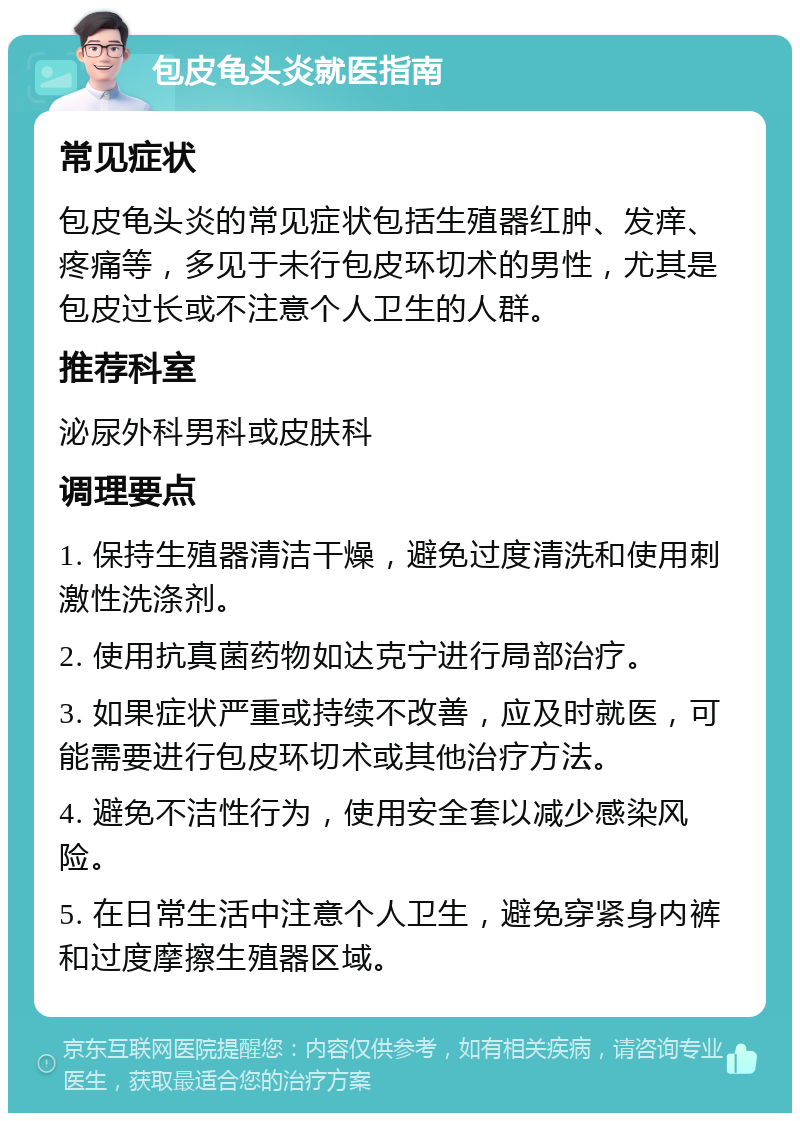 包皮龟头炎就医指南 常见症状 包皮龟头炎的常见症状包括生殖器红肿、发痒、疼痛等，多见于未行包皮环切术的男性，尤其是包皮过长或不注意个人卫生的人群。 推荐科室 泌尿外科男科或皮肤科 调理要点 1. 保持生殖器清洁干燥，避免过度清洗和使用刺激性洗涤剂。 2. 使用抗真菌药物如达克宁进行局部治疗。 3. 如果症状严重或持续不改善，应及时就医，可能需要进行包皮环切术或其他治疗方法。 4. 避免不洁性行为，使用安全套以减少感染风险。 5. 在日常生活中注意个人卫生，避免穿紧身内裤和过度摩擦生殖器区域。