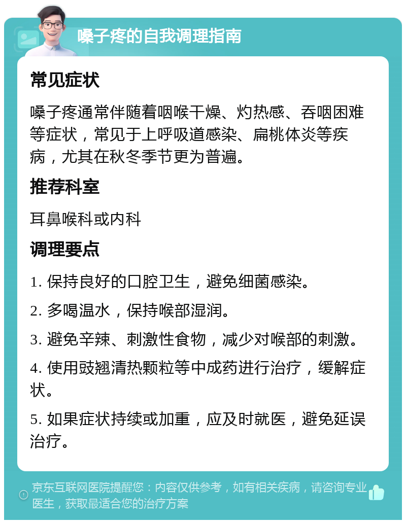 嗓子疼的自我调理指南 常见症状 嗓子疼通常伴随着咽喉干燥、灼热感、吞咽困难等症状，常见于上呼吸道感染、扁桃体炎等疾病，尤其在秋冬季节更为普遍。 推荐科室 耳鼻喉科或内科 调理要点 1. 保持良好的口腔卫生，避免细菌感染。 2. 多喝温水，保持喉部湿润。 3. 避免辛辣、刺激性食物，减少对喉部的刺激。 4. 使用豉翘清热颗粒等中成药进行治疗，缓解症状。 5. 如果症状持续或加重，应及时就医，避免延误治疗。