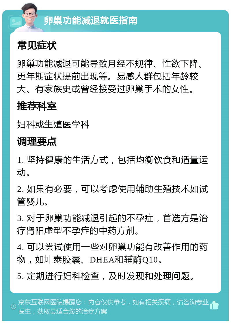 卵巢功能减退就医指南 常见症状 卵巢功能减退可能导致月经不规律、性欲下降、更年期症状提前出现等。易感人群包括年龄较大、有家族史或曾经接受过卵巢手术的女性。 推荐科室 妇科或生殖医学科 调理要点 1. 坚持健康的生活方式，包括均衡饮食和适量运动。 2. 如果有必要，可以考虑使用辅助生殖技术如试管婴儿。 3. 对于卵巢功能减退引起的不孕症，首选方是治疗肾阳虚型不孕症的中药方剂。 4. 可以尝试使用一些对卵巢功能有改善作用的药物，如坤泰胶囊、DHEA和辅酶Q10。 5. 定期进行妇科检查，及时发现和处理问题。