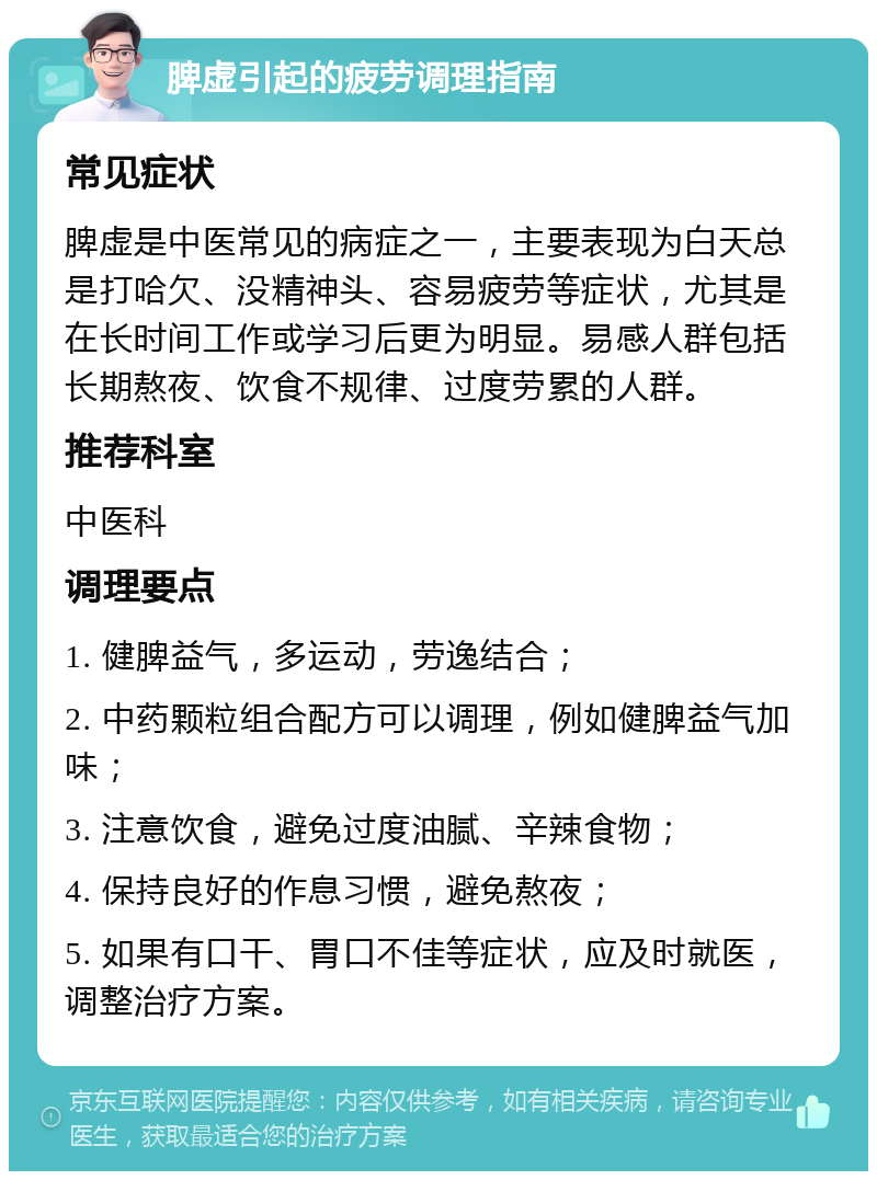 脾虚引起的疲劳调理指南 常见症状 脾虚是中医常见的病症之一，主要表现为白天总是打哈欠、没精神头、容易疲劳等症状，尤其是在长时间工作或学习后更为明显。易感人群包括长期熬夜、饮食不规律、过度劳累的人群。 推荐科室 中医科 调理要点 1. 健脾益气，多运动，劳逸结合； 2. 中药颗粒组合配方可以调理，例如健脾益气加味； 3. 注意饮食，避免过度油腻、辛辣食物； 4. 保持良好的作息习惯，避免熬夜； 5. 如果有口干、胃口不佳等症状，应及时就医，调整治疗方案。