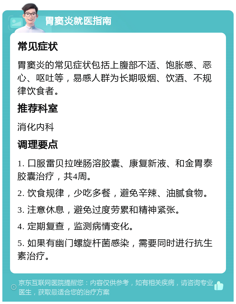 胃窦炎就医指南 常见症状 胃窦炎的常见症状包括上腹部不适、饱胀感、恶心、呕吐等，易感人群为长期吸烟、饮酒、不规律饮食者。 推荐科室 消化内科 调理要点 1. 口服雷贝拉唑肠溶胶囊、康复新液、和金胃泰胶囊治疗，共4周。 2. 饮食规律，少吃多餐，避免辛辣、油腻食物。 3. 注意休息，避免过度劳累和精神紧张。 4. 定期复查，监测病情变化。 5. 如果有幽门螺旋杆菌感染，需要同时进行抗生素治疗。