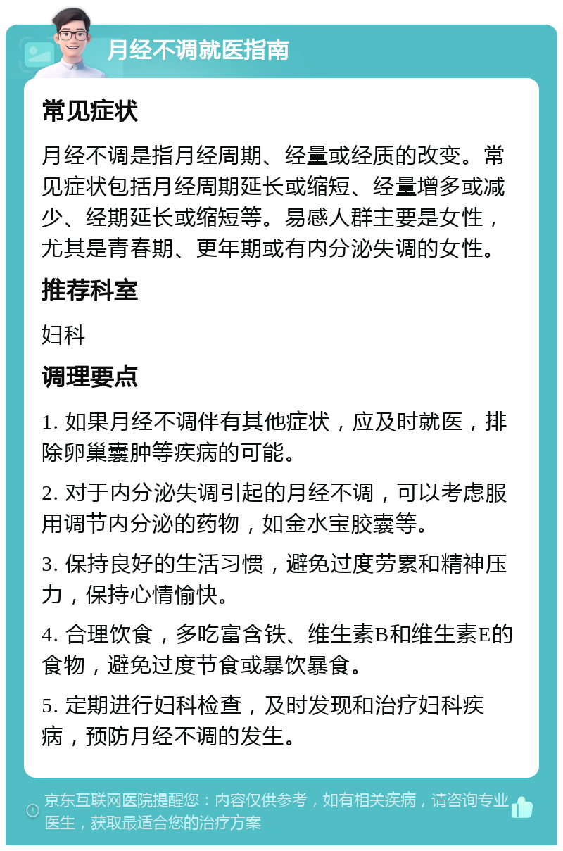 月经不调就医指南 常见症状 月经不调是指月经周期、经量或经质的改变。常见症状包括月经周期延长或缩短、经量增多或减少、经期延长或缩短等。易感人群主要是女性，尤其是青春期、更年期或有内分泌失调的女性。 推荐科室 妇科 调理要点 1. 如果月经不调伴有其他症状，应及时就医，排除卵巢囊肿等疾病的可能。 2. 对于内分泌失调引起的月经不调，可以考虑服用调节内分泌的药物，如金水宝胶囊等。 3. 保持良好的生活习惯，避免过度劳累和精神压力，保持心情愉快。 4. 合理饮食，多吃富含铁、维生素B和维生素E的食物，避免过度节食或暴饮暴食。 5. 定期进行妇科检查，及时发现和治疗妇科疾病，预防月经不调的发生。