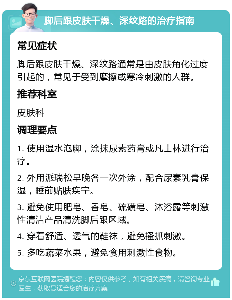 脚后跟皮肤干燥、深纹路的治疗指南 常见症状 脚后跟皮肤干燥、深纹路通常是由皮肤角化过度引起的，常见于受到摩擦或寒冷刺激的人群。 推荐科室 皮肤科 调理要点 1. 使用温水泡脚，涂抹尿素药膏或凡士林进行治疗。 2. 外用派瑞松早晚各一次外涂，配合尿素乳膏保湿，睡前贴肤疾宁。 3. 避免使用肥皂、香皂、硫磺皂、沐浴露等刺激性清洁产品清洗脚后跟区域。 4. 穿着舒适、透气的鞋袜，避免搔抓刺激。 5. 多吃蔬菜水果，避免食用刺激性食物。