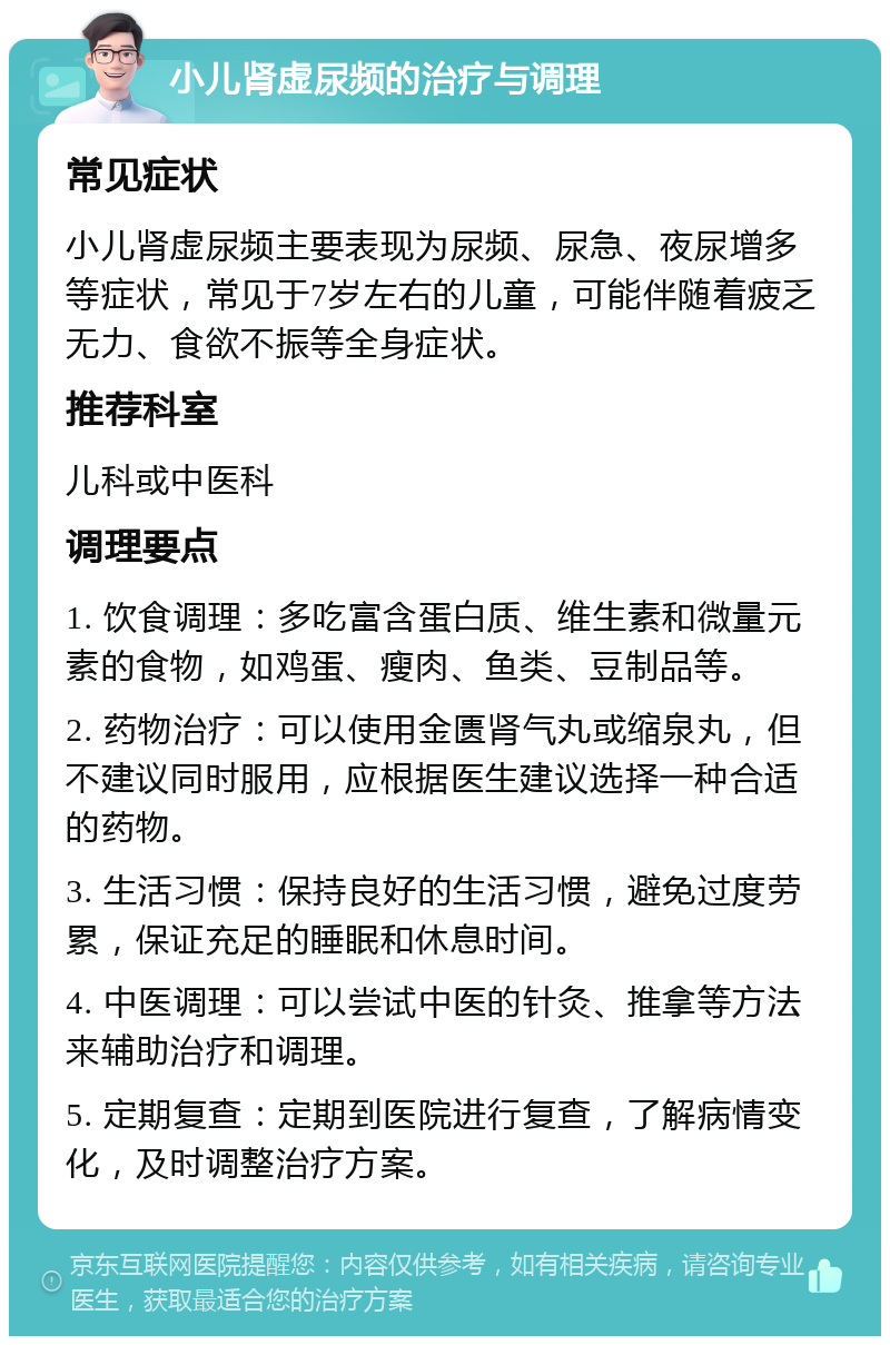 小儿肾虚尿频的治疗与调理 常见症状 小儿肾虚尿频主要表现为尿频、尿急、夜尿增多等症状，常见于7岁左右的儿童，可能伴随着疲乏无力、食欲不振等全身症状。 推荐科室 儿科或中医科 调理要点 1. 饮食调理：多吃富含蛋白质、维生素和微量元素的食物，如鸡蛋、瘦肉、鱼类、豆制品等。 2. 药物治疗：可以使用金匮肾气丸或缩泉丸，但不建议同时服用，应根据医生建议选择一种合适的药物。 3. 生活习惯：保持良好的生活习惯，避免过度劳累，保证充足的睡眠和休息时间。 4. 中医调理：可以尝试中医的针灸、推拿等方法来辅助治疗和调理。 5. 定期复查：定期到医院进行复查，了解病情变化，及时调整治疗方案。