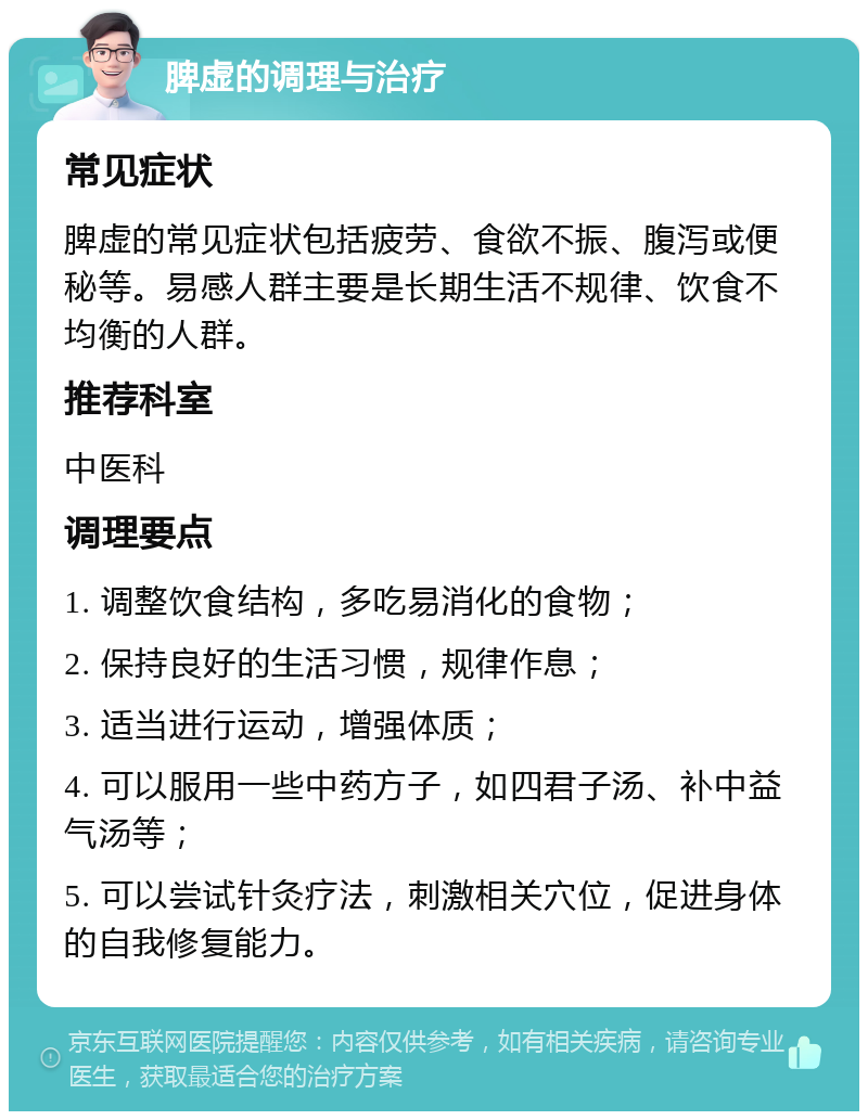 脾虚的调理与治疗 常见症状 脾虚的常见症状包括疲劳、食欲不振、腹泻或便秘等。易感人群主要是长期生活不规律、饮食不均衡的人群。 推荐科室 中医科 调理要点 1. 调整饮食结构，多吃易消化的食物； 2. 保持良好的生活习惯，规律作息； 3. 适当进行运动，增强体质； 4. 可以服用一些中药方子，如四君子汤、补中益气汤等； 5. 可以尝试针灸疗法，刺激相关穴位，促进身体的自我修复能力。