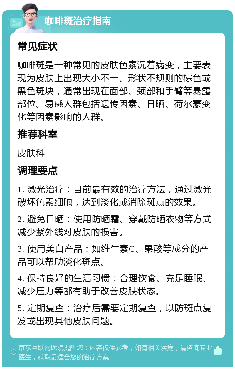 咖啡斑治疗指南 常见症状 咖啡斑是一种常见的皮肤色素沉着病变，主要表现为皮肤上出现大小不一、形状不规则的棕色或黑色斑块，通常出现在面部、颈部和手臂等暴露部位。易感人群包括遗传因素、日晒、荷尔蒙变化等因素影响的人群。 推荐科室 皮肤科 调理要点 1. 激光治疗：目前最有效的治疗方法，通过激光破坏色素细胞，达到淡化或消除斑点的效果。 2. 避免日晒：使用防晒霜、穿戴防晒衣物等方式减少紫外线对皮肤的损害。 3. 使用美白产品：如维生素C、果酸等成分的产品可以帮助淡化斑点。 4. 保持良好的生活习惯：合理饮食、充足睡眠、减少压力等都有助于改善皮肤状态。 5. 定期复查：治疗后需要定期复查，以防斑点复发或出现其他皮肤问题。