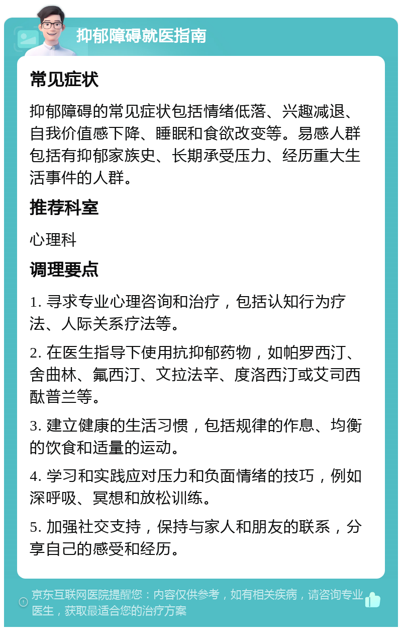 抑郁障碍就医指南 常见症状 抑郁障碍的常见症状包括情绪低落、兴趣减退、自我价值感下降、睡眠和食欲改变等。易感人群包括有抑郁家族史、长期承受压力、经历重大生活事件的人群。 推荐科室 心理科 调理要点 1. 寻求专业心理咨询和治疗，包括认知行为疗法、人际关系疗法等。 2. 在医生指导下使用抗抑郁药物，如帕罗西汀、舍曲林、氟西汀、文拉法辛、度洛西汀或艾司西酞普兰等。 3. 建立健康的生活习惯，包括规律的作息、均衡的饮食和适量的运动。 4. 学习和实践应对压力和负面情绪的技巧，例如深呼吸、冥想和放松训练。 5. 加强社交支持，保持与家人和朋友的联系，分享自己的感受和经历。