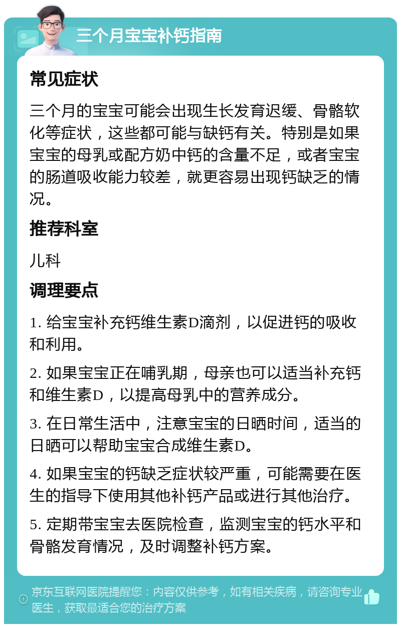 三个月宝宝补钙指南 常见症状 三个月的宝宝可能会出现生长发育迟缓、骨骼软化等症状，这些都可能与缺钙有关。特别是如果宝宝的母乳或配方奶中钙的含量不足，或者宝宝的肠道吸收能力较差，就更容易出现钙缺乏的情况。 推荐科室 儿科 调理要点 1. 给宝宝补充钙维生素D滴剂，以促进钙的吸收和利用。 2. 如果宝宝正在哺乳期，母亲也可以适当补充钙和维生素D，以提高母乳中的营养成分。 3. 在日常生活中，注意宝宝的日晒时间，适当的日晒可以帮助宝宝合成维生素D。 4. 如果宝宝的钙缺乏症状较严重，可能需要在医生的指导下使用其他补钙产品或进行其他治疗。 5. 定期带宝宝去医院检查，监测宝宝的钙水平和骨骼发育情况，及时调整补钙方案。