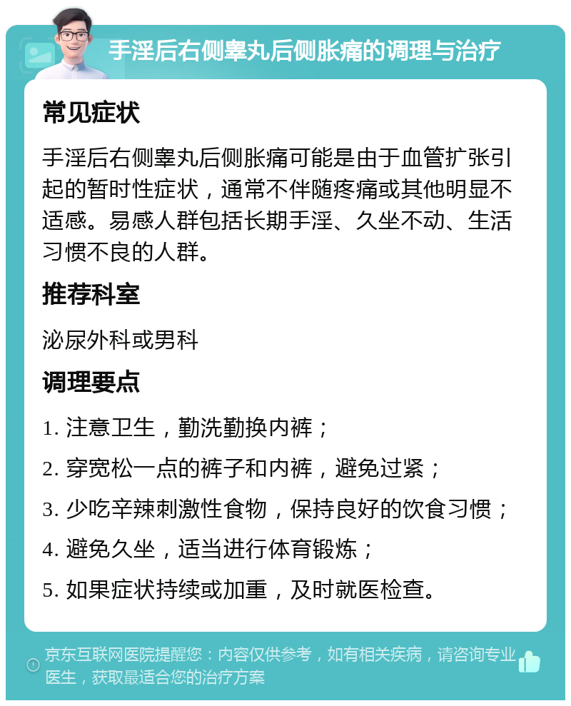 手淫后右侧睾丸后侧胀痛的调理与治疗 常见症状 手淫后右侧睾丸后侧胀痛可能是由于血管扩张引起的暂时性症状，通常不伴随疼痛或其他明显不适感。易感人群包括长期手淫、久坐不动、生活习惯不良的人群。 推荐科室 泌尿外科或男科 调理要点 1. 注意卫生，勤洗勤换内裤； 2. 穿宽松一点的裤子和内裤，避免过紧； 3. 少吃辛辣刺激性食物，保持良好的饮食习惯； 4. 避免久坐，适当进行体育锻炼； 5. 如果症状持续或加重，及时就医检查。