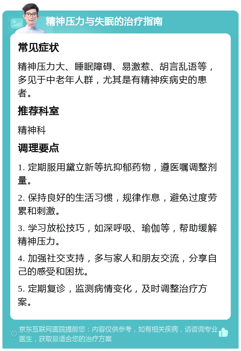 精神压力与失眠的治疗指南 常见症状 精神压力大、睡眠障碍、易激惹、胡言乱语等，多见于中老年人群，尤其是有精神疾病史的患者。 推荐科室 精神科 调理要点 1. 定期服用黛立新等抗抑郁药物，遵医嘱调整剂量。 2. 保持良好的生活习惯，规律作息，避免过度劳累和刺激。 3. 学习放松技巧，如深呼吸、瑜伽等，帮助缓解精神压力。 4. 加强社交支持，多与家人和朋友交流，分享自己的感受和困扰。 5. 定期复诊，监测病情变化，及时调整治疗方案。