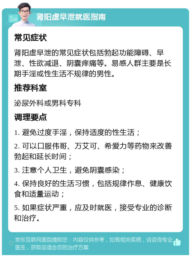 肾阳虚早泄就医指南 常见症状 肾阳虚早泄的常见症状包括勃起功能障碍、早泄、性欲减退、阴囊痒痛等。易感人群主要是长期手淫或性生活不规律的男性。 推荐科室 泌尿外科或男科专科 调理要点 1. 避免过度手淫，保持适度的性生活； 2. 可以口服伟哥、万艾可、希爱力等药物来改善勃起和延长时间； 3. 注意个人卫生，避免阴囊感染； 4. 保持良好的生活习惯，包括规律作息、健康饮食和适量运动； 5. 如果症状严重，应及时就医，接受专业的诊断和治疗。