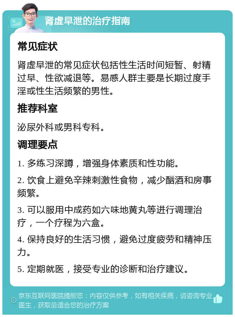 肾虚早泄的治疗指南 常见症状 肾虚早泄的常见症状包括性生活时间短暂、射精过早、性欲减退等。易感人群主要是长期过度手淫或性生活频繁的男性。 推荐科室 泌尿外科或男科专科。 调理要点 1. 多练习深蹲，增强身体素质和性功能。 2. 饮食上避免辛辣刺激性食物，减少酗酒和房事频繁。 3. 可以服用中成药如六味地黄丸等进行调理治疗，一个疗程为六盒。 4. 保持良好的生活习惯，避免过度疲劳和精神压力。 5. 定期就医，接受专业的诊断和治疗建议。