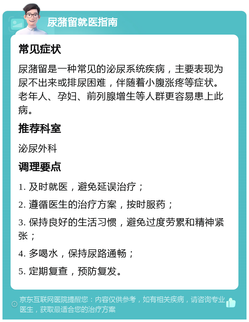 尿潴留就医指南 常见症状 尿潴留是一种常见的泌尿系统疾病，主要表现为尿不出来或排尿困难，伴随着小腹涨疼等症状。老年人、孕妇、前列腺增生等人群更容易患上此病。 推荐科室 泌尿外科 调理要点 1. 及时就医，避免延误治疗； 2. 遵循医生的治疗方案，按时服药； 3. 保持良好的生活习惯，避免过度劳累和精神紧张； 4. 多喝水，保持尿路通畅； 5. 定期复查，预防复发。