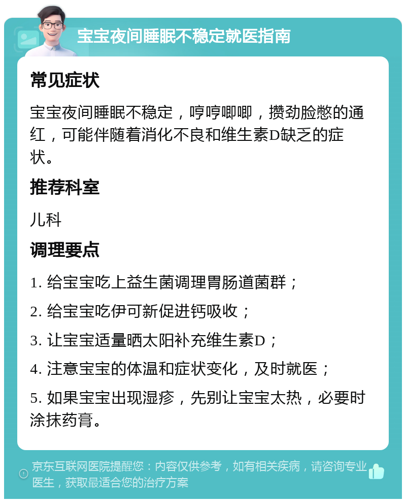 宝宝夜间睡眠不稳定就医指南 常见症状 宝宝夜间睡眠不稳定，哼哼唧唧，攒劲脸憋的通红，可能伴随着消化不良和维生素D缺乏的症状。 推荐科室 儿科 调理要点 1. 给宝宝吃上益生菌调理胃肠道菌群； 2. 给宝宝吃伊可新促进钙吸收； 3. 让宝宝适量晒太阳补充维生素D； 4. 注意宝宝的体温和症状变化，及时就医； 5. 如果宝宝出现湿疹，先别让宝宝太热，必要时涂抹药膏。