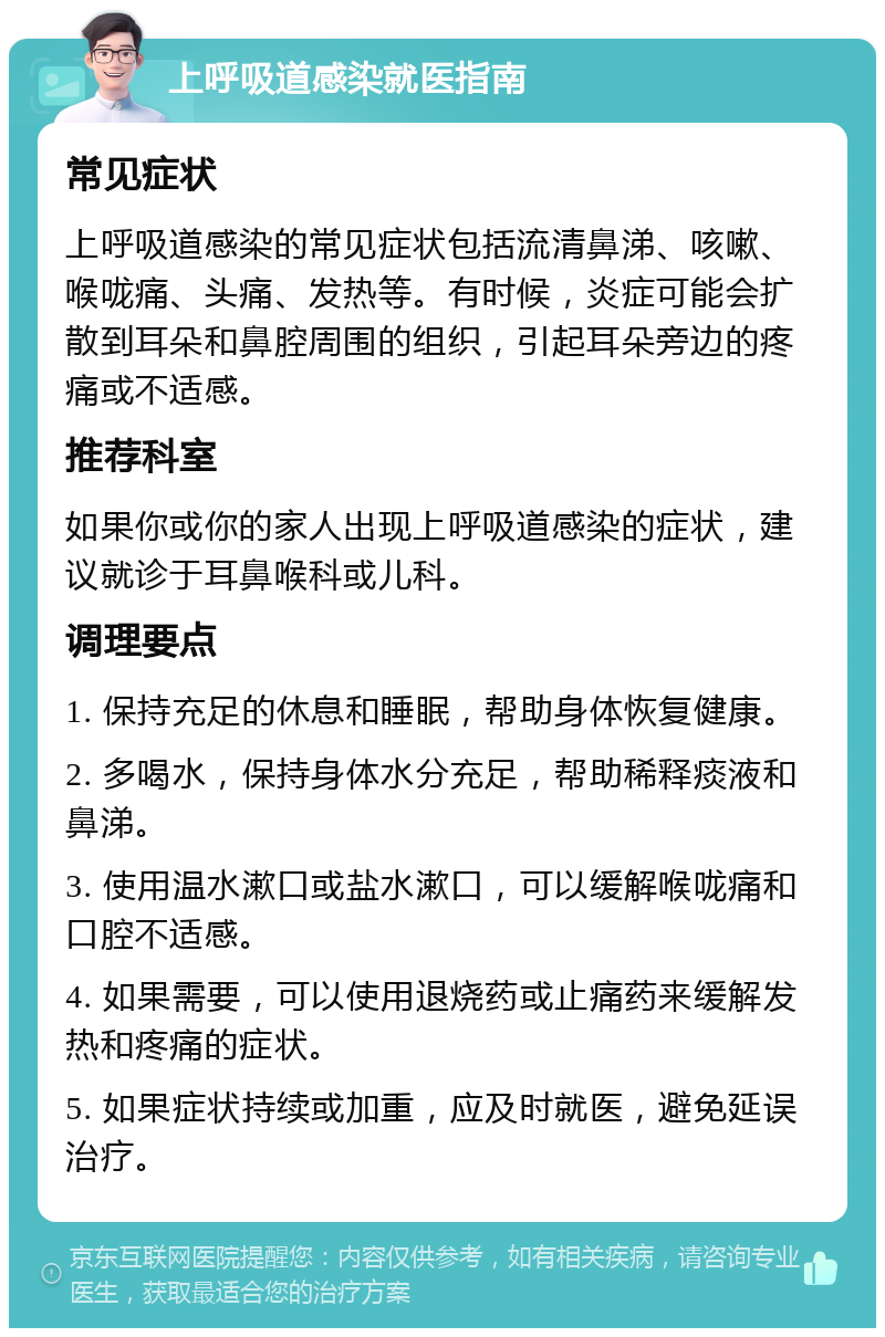 上呼吸道感染就医指南 常见症状 上呼吸道感染的常见症状包括流清鼻涕、咳嗽、喉咙痛、头痛、发热等。有时候，炎症可能会扩散到耳朵和鼻腔周围的组织，引起耳朵旁边的疼痛或不适感。 推荐科室 如果你或你的家人出现上呼吸道感染的症状，建议就诊于耳鼻喉科或儿科。 调理要点 1. 保持充足的休息和睡眠，帮助身体恢复健康。 2. 多喝水，保持身体水分充足，帮助稀释痰液和鼻涕。 3. 使用温水漱口或盐水漱口，可以缓解喉咙痛和口腔不适感。 4. 如果需要，可以使用退烧药或止痛药来缓解发热和疼痛的症状。 5. 如果症状持续或加重，应及时就医，避免延误治疗。