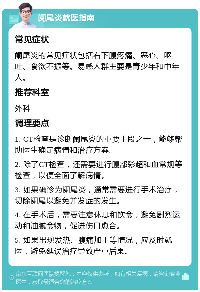 阑尾炎就医指南 常见症状 阑尾炎的常见症状包括右下腹疼痛、恶心、呕吐、食欲不振等。易感人群主要是青少年和中年人。 推荐科室 外科 调理要点 1. CT检查是诊断阑尾炎的重要手段之一，能够帮助医生确定病情和治疗方案。 2. 除了CT检查，还需要进行腹部彩超和血常规等检查，以便全面了解病情。 3. 如果确诊为阑尾炎，通常需要进行手术治疗，切除阑尾以避免并发症的发生。 4. 在手术后，需要注意休息和饮食，避免剧烈运动和油腻食物，促进伤口愈合。 5. 如果出现发热、腹痛加重等情况，应及时就医，避免延误治疗导致严重后果。