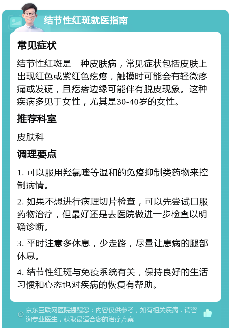 结节性红斑就医指南 常见症状 结节性红斑是一种皮肤病，常见症状包括皮肤上出现红色或紫红色疙瘩，触摸时可能会有轻微疼痛或发硬，且疙瘩边缘可能伴有脱皮现象。这种疾病多见于女性，尤其是30-40岁的女性。 推荐科室 皮肤科 调理要点 1. 可以服用羟氯喹等温和的免疫抑制类药物来控制病情。 2. 如果不想进行病理切片检查，可以先尝试口服药物治疗，但最好还是去医院做进一步检查以明确诊断。 3. 平时注意多休息，少走路，尽量让患病的腿部休息。 4. 结节性红斑与免疫系统有关，保持良好的生活习惯和心态也对疾病的恢复有帮助。