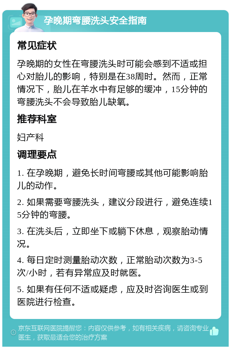 孕晚期弯腰洗头安全指南 常见症状 孕晚期的女性在弯腰洗头时可能会感到不适或担心对胎儿的影响，特别是在38周时。然而，正常情况下，胎儿在羊水中有足够的缓冲，15分钟的弯腰洗头不会导致胎儿缺氧。 推荐科室 妇产科 调理要点 1. 在孕晚期，避免长时间弯腰或其他可能影响胎儿的动作。 2. 如果需要弯腰洗头，建议分段进行，避免连续15分钟的弯腰。 3. 在洗头后，立即坐下或躺下休息，观察胎动情况。 4. 每日定时测量胎动次数，正常胎动次数为3-5次/小时，若有异常应及时就医。 5. 如果有任何不适或疑虑，应及时咨询医生或到医院进行检查。