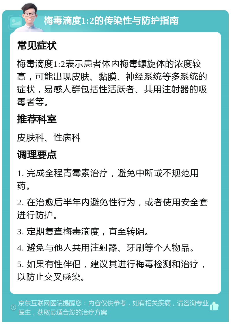 梅毒滴度1:2的传染性与防护指南 常见症状 梅毒滴度1:2表示患者体内梅毒螺旋体的浓度较高，可能出现皮肤、黏膜、神经系统等多系统的症状，易感人群包括性活跃者、共用注射器的吸毒者等。 推荐科室 皮肤科、性病科 调理要点 1. 完成全程青霉素治疗，避免中断或不规范用药。 2. 在治愈后半年内避免性行为，或者使用安全套进行防护。 3. 定期复查梅毒滴度，直至转阴。 4. 避免与他人共用注射器、牙刷等个人物品。 5. 如果有性伴侣，建议其进行梅毒检测和治疗，以防止交叉感染。