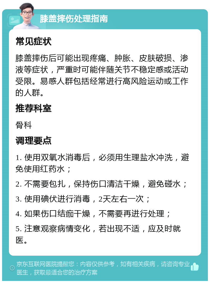 膝盖摔伤处理指南 常见症状 膝盖摔伤后可能出现疼痛、肿胀、皮肤破损、渗液等症状，严重时可能伴随关节不稳定感或活动受限。易感人群包括经常进行高风险运动或工作的人群。 推荐科室 骨科 调理要点 1. 使用双氧水消毒后，必须用生理盐水冲洗，避免使用红药水； 2. 不需要包扎，保持伤口清洁干燥，避免碰水； 3. 使用碘伏进行消毒，2天左右一次； 4. 如果伤口结痂干燥，不需要再进行处理； 5. 注意观察病情变化，若出现不适，应及时就医。