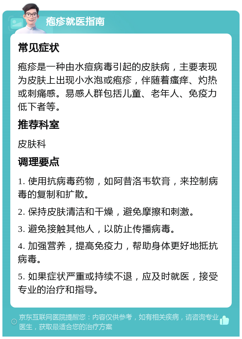 疱疹就医指南 常见症状 疱疹是一种由水痘病毒引起的皮肤病，主要表现为皮肤上出现小水泡或疱疹，伴随着瘙痒、灼热或刺痛感。易感人群包括儿童、老年人、免疫力低下者等。 推荐科室 皮肤科 调理要点 1. 使用抗病毒药物，如阿昔洛韦软膏，来控制病毒的复制和扩散。 2. 保持皮肤清洁和干燥，避免摩擦和刺激。 3. 避免接触其他人，以防止传播病毒。 4. 加强营养，提高免疫力，帮助身体更好地抵抗病毒。 5. 如果症状严重或持续不退，应及时就医，接受专业的治疗和指导。