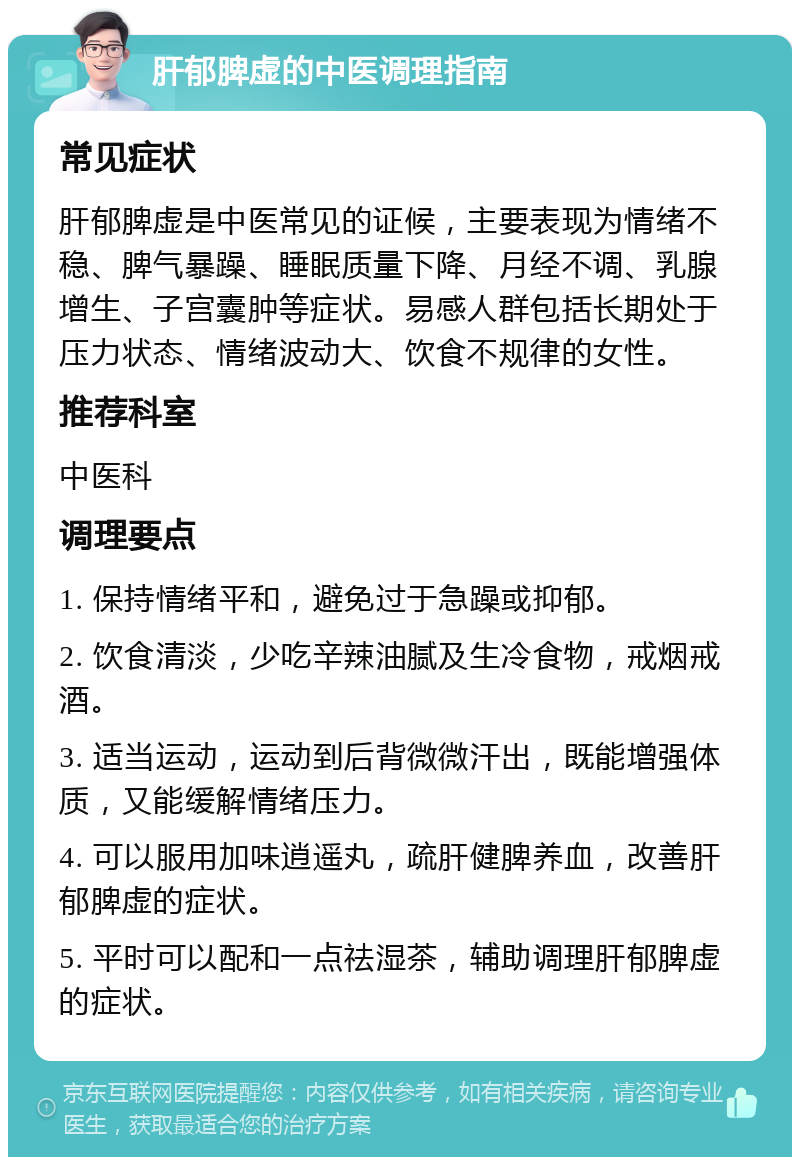 肝郁脾虚的中医调理指南 常见症状 肝郁脾虚是中医常见的证候，主要表现为情绪不稳、脾气暴躁、睡眠质量下降、月经不调、乳腺增生、子宫囊肿等症状。易感人群包括长期处于压力状态、情绪波动大、饮食不规律的女性。 推荐科室 中医科 调理要点 1. 保持情绪平和，避免过于急躁或抑郁。 2. 饮食清淡，少吃辛辣油腻及生冷食物，戒烟戒酒。 3. 适当运动，运动到后背微微汗出，既能增强体质，又能缓解情绪压力。 4. 可以服用加味逍遥丸，疏肝健脾养血，改善肝郁脾虚的症状。 5. 平时可以配和一点祛湿茶，辅助调理肝郁脾虚的症状。