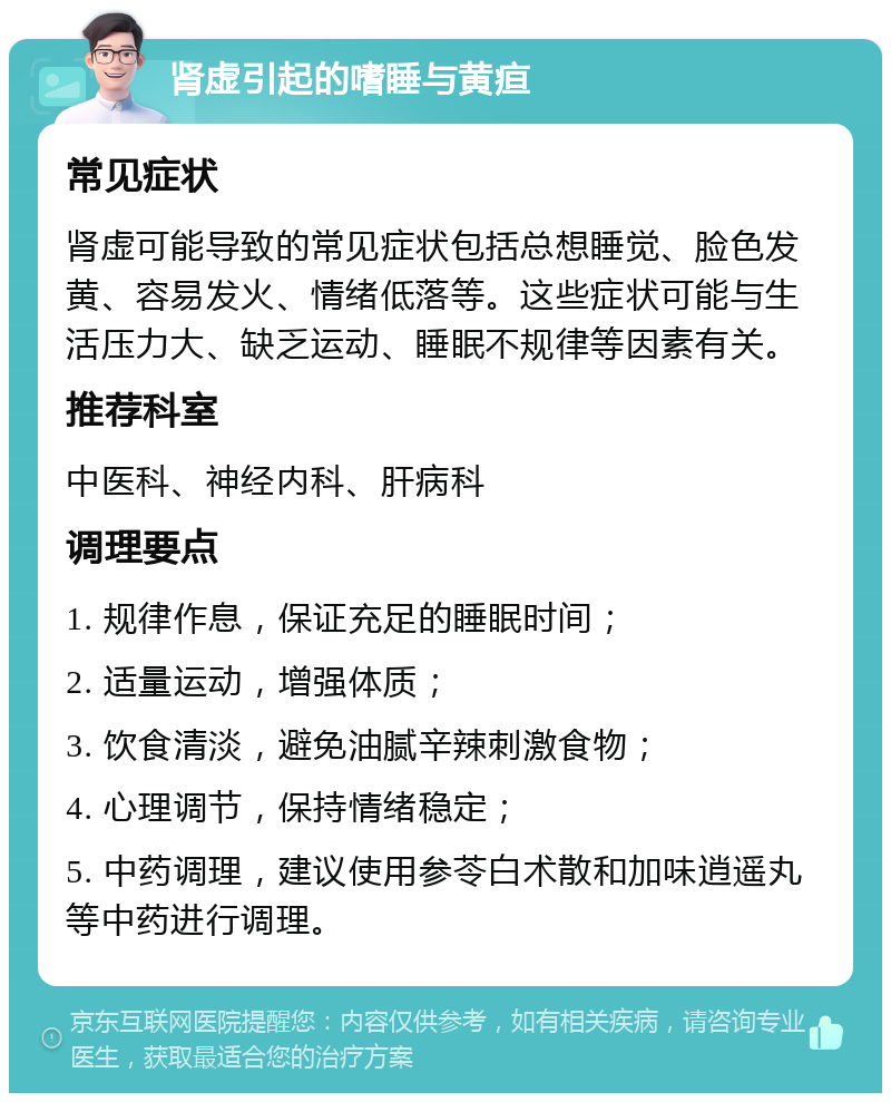 肾虚引起的嗜睡与黄疸 常见症状 肾虚可能导致的常见症状包括总想睡觉、脸色发黄、容易发火、情绪低落等。这些症状可能与生活压力大、缺乏运动、睡眠不规律等因素有关。 推荐科室 中医科、神经内科、肝病科 调理要点 1. 规律作息，保证充足的睡眠时间； 2. 适量运动，增强体质； 3. 饮食清淡，避免油腻辛辣刺激食物； 4. 心理调节，保持情绪稳定； 5. 中药调理，建议使用参苓白术散和加味逍遥丸等中药进行调理。