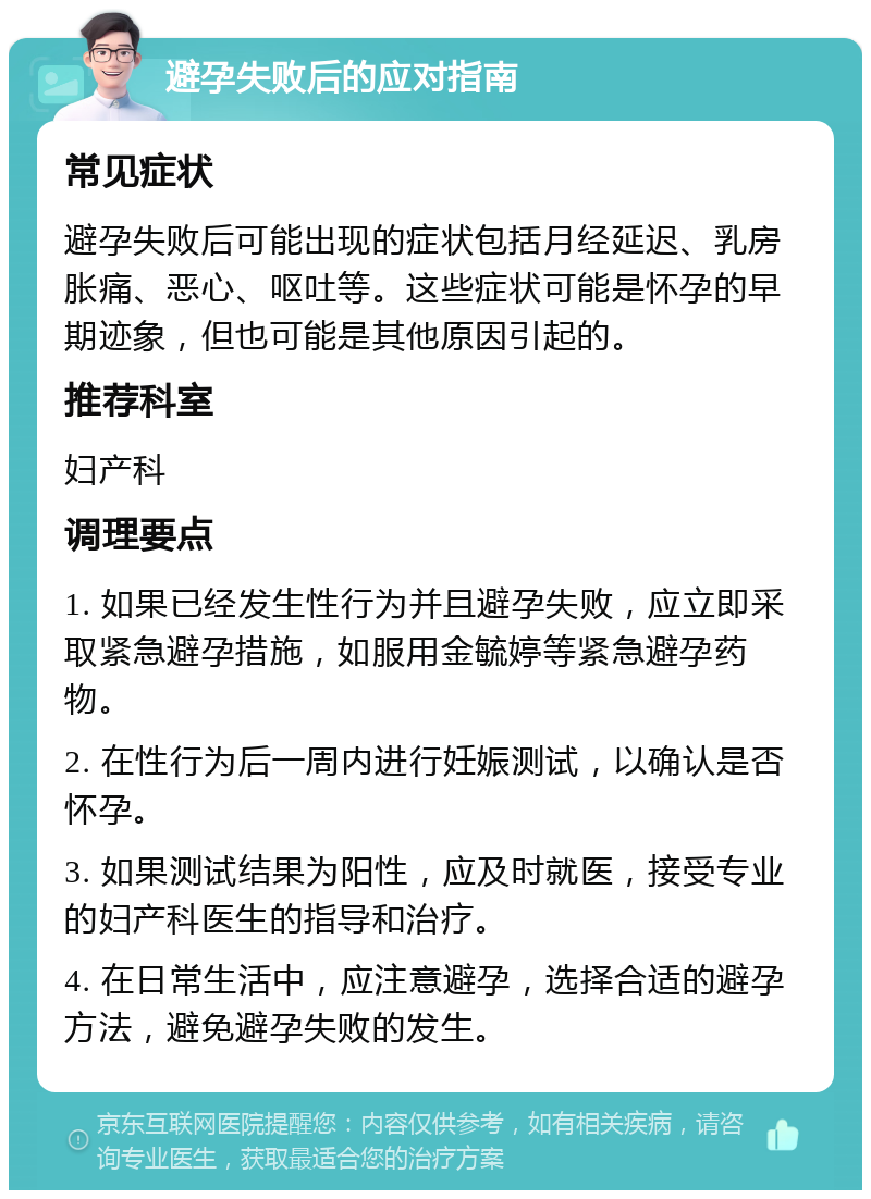 避孕失败后的应对指南 常见症状 避孕失败后可能出现的症状包括月经延迟、乳房胀痛、恶心、呕吐等。这些症状可能是怀孕的早期迹象，但也可能是其他原因引起的。 推荐科室 妇产科 调理要点 1. 如果已经发生性行为并且避孕失败，应立即采取紧急避孕措施，如服用金毓婷等紧急避孕药物。 2. 在性行为后一周内进行妊娠测试，以确认是否怀孕。 3. 如果测试结果为阳性，应及时就医，接受专业的妇产科医生的指导和治疗。 4. 在日常生活中，应注意避孕，选择合适的避孕方法，避免避孕失败的发生。