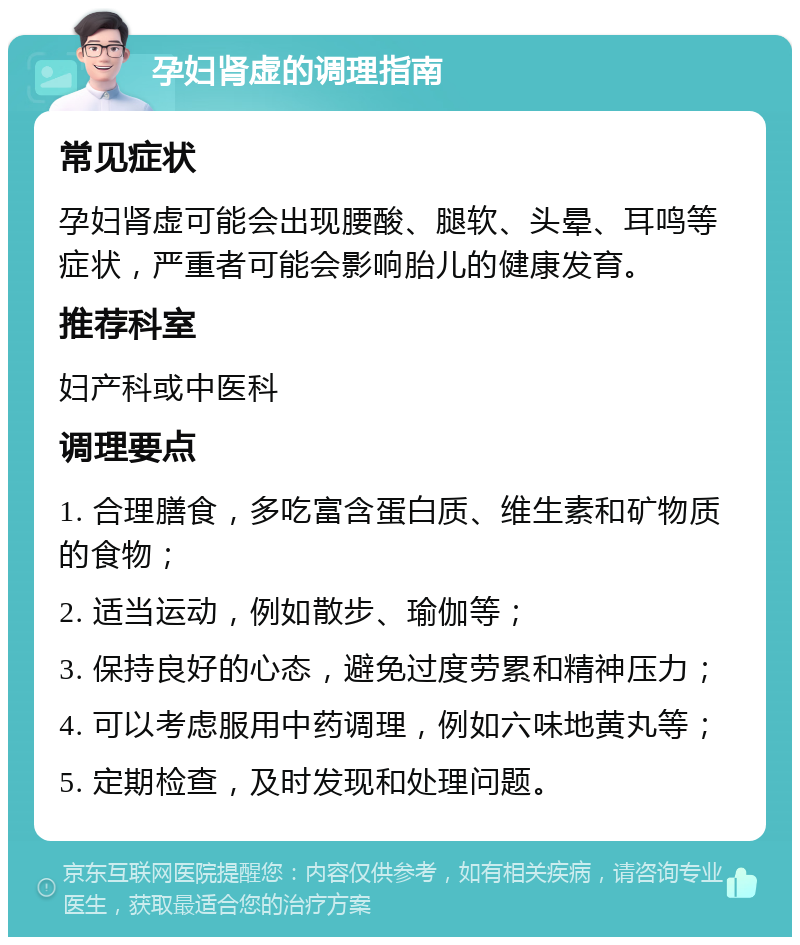 孕妇肾虚的调理指南 常见症状 孕妇肾虚可能会出现腰酸、腿软、头晕、耳鸣等症状，严重者可能会影响胎儿的健康发育。 推荐科室 妇产科或中医科 调理要点 1. 合理膳食，多吃富含蛋白质、维生素和矿物质的食物； 2. 适当运动，例如散步、瑜伽等； 3. 保持良好的心态，避免过度劳累和精神压力； 4. 可以考虑服用中药调理，例如六味地黄丸等； 5. 定期检查，及时发现和处理问题。