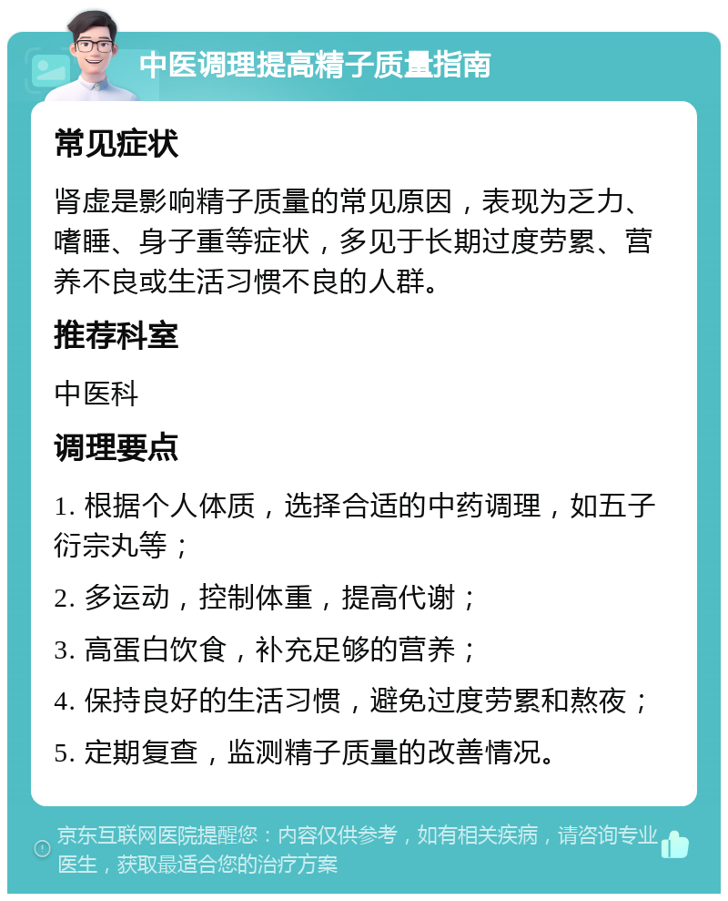 中医调理提高精子质量指南 常见症状 肾虚是影响精子质量的常见原因，表现为乏力、嗜睡、身子重等症状，多见于长期过度劳累、营养不良或生活习惯不良的人群。 推荐科室 中医科 调理要点 1. 根据个人体质，选择合适的中药调理，如五子衍宗丸等； 2. 多运动，控制体重，提高代谢； 3. 高蛋白饮食，补充足够的营养； 4. 保持良好的生活习惯，避免过度劳累和熬夜； 5. 定期复查，监测精子质量的改善情况。