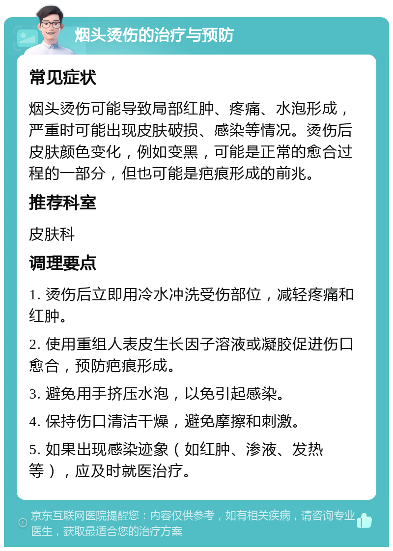 烟头烫伤的治疗与预防 常见症状 烟头烫伤可能导致局部红肿、疼痛、水泡形成，严重时可能出现皮肤破损、感染等情况。烫伤后皮肤颜色变化，例如变黑，可能是正常的愈合过程的一部分，但也可能是疤痕形成的前兆。 推荐科室 皮肤科 调理要点 1. 烫伤后立即用冷水冲洗受伤部位，减轻疼痛和红肿。 2. 使用重组人表皮生长因子溶液或凝胶促进伤口愈合，预防疤痕形成。 3. 避免用手挤压水泡，以免引起感染。 4. 保持伤口清洁干燥，避免摩擦和刺激。 5. 如果出现感染迹象（如红肿、渗液、发热等），应及时就医治疗。