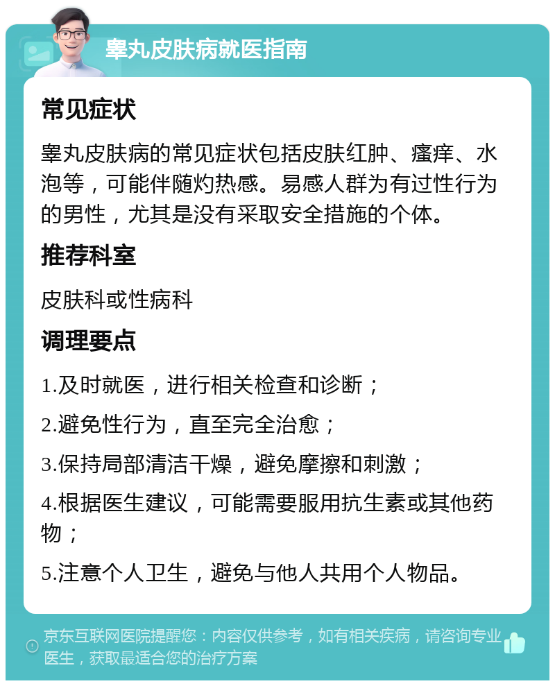 睾丸皮肤病就医指南 常见症状 睾丸皮肤病的常见症状包括皮肤红肿、瘙痒、水泡等，可能伴随灼热感。易感人群为有过性行为的男性，尤其是没有采取安全措施的个体。 推荐科室 皮肤科或性病科 调理要点 1.及时就医，进行相关检查和诊断； 2.避免性行为，直至完全治愈； 3.保持局部清洁干燥，避免摩擦和刺激； 4.根据医生建议，可能需要服用抗生素或其他药物； 5.注意个人卫生，避免与他人共用个人物品。