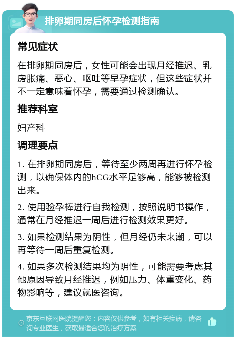 排卵期同房后怀孕检测指南 常见症状 在排卵期同房后，女性可能会出现月经推迟、乳房胀痛、恶心、呕吐等早孕症状，但这些症状并不一定意味着怀孕，需要通过检测确认。 推荐科室 妇产科 调理要点 1. 在排卵期同房后，等待至少两周再进行怀孕检测，以确保体内的hCG水平足够高，能够被检测出来。 2. 使用验孕棒进行自我检测，按照说明书操作，通常在月经推迟一周后进行检测效果更好。 3. 如果检测结果为阴性，但月经仍未来潮，可以再等待一周后重复检测。 4. 如果多次检测结果均为阴性，可能需要考虑其他原因导致月经推迟，例如压力、体重变化、药物影响等，建议就医咨询。