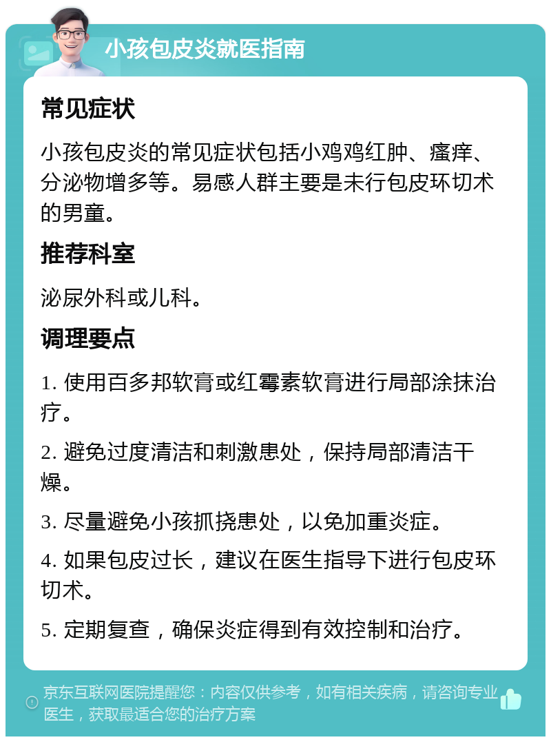 小孩包皮炎就医指南 常见症状 小孩包皮炎的常见症状包括小鸡鸡红肿、瘙痒、分泌物增多等。易感人群主要是未行包皮环切术的男童。 推荐科室 泌尿外科或儿科。 调理要点 1. 使用百多邦软膏或红霉素软膏进行局部涂抹治疗。 2. 避免过度清洁和刺激患处，保持局部清洁干燥。 3. 尽量避免小孩抓挠患处，以免加重炎症。 4. 如果包皮过长，建议在医生指导下进行包皮环切术。 5. 定期复查，确保炎症得到有效控制和治疗。