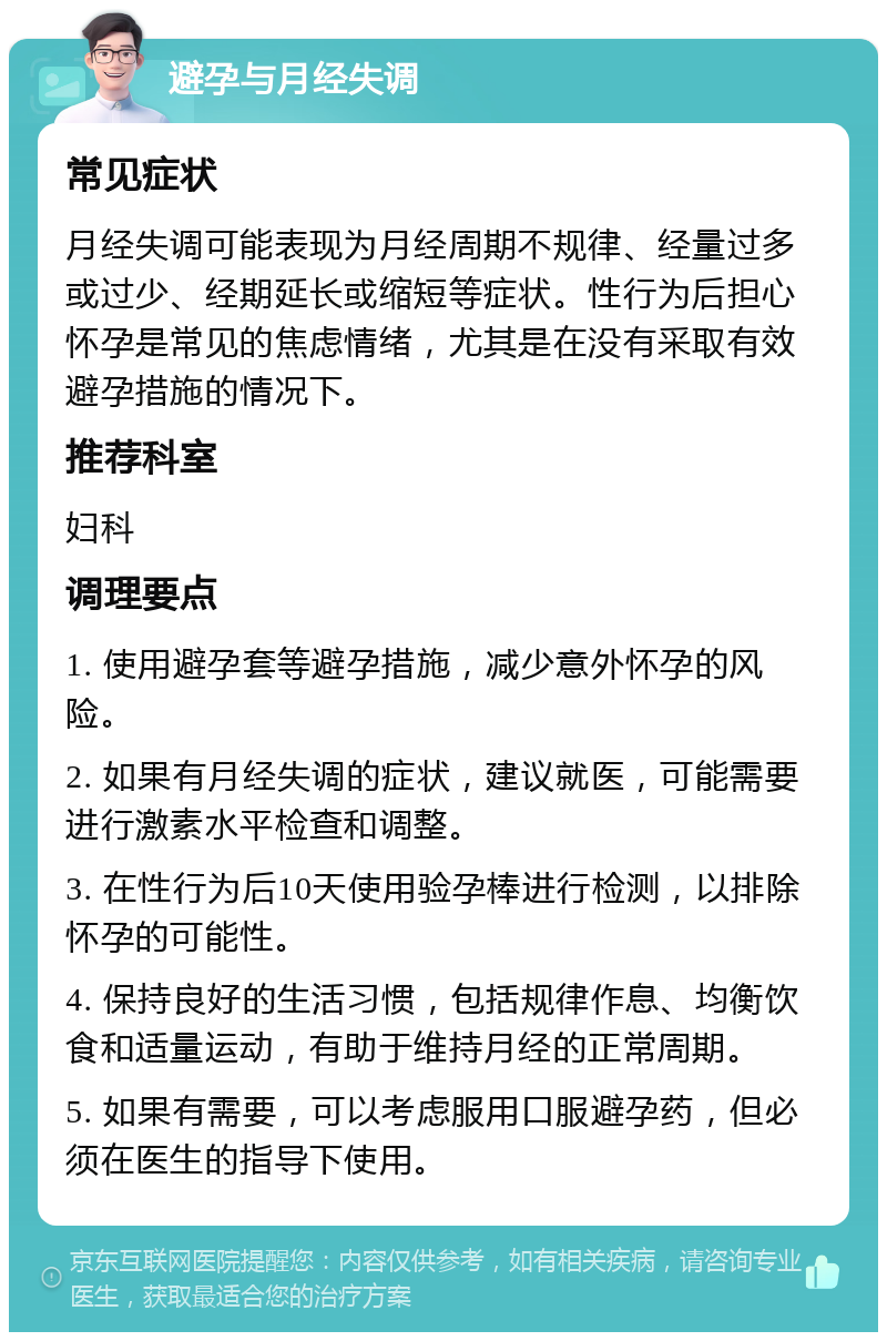 避孕与月经失调 常见症状 月经失调可能表现为月经周期不规律、经量过多或过少、经期延长或缩短等症状。性行为后担心怀孕是常见的焦虑情绪，尤其是在没有采取有效避孕措施的情况下。 推荐科室 妇科 调理要点 1. 使用避孕套等避孕措施，减少意外怀孕的风险。 2. 如果有月经失调的症状，建议就医，可能需要进行激素水平检查和调整。 3. 在性行为后10天使用验孕棒进行检测，以排除怀孕的可能性。 4. 保持良好的生活习惯，包括规律作息、均衡饮食和适量运动，有助于维持月经的正常周期。 5. 如果有需要，可以考虑服用口服避孕药，但必须在医生的指导下使用。