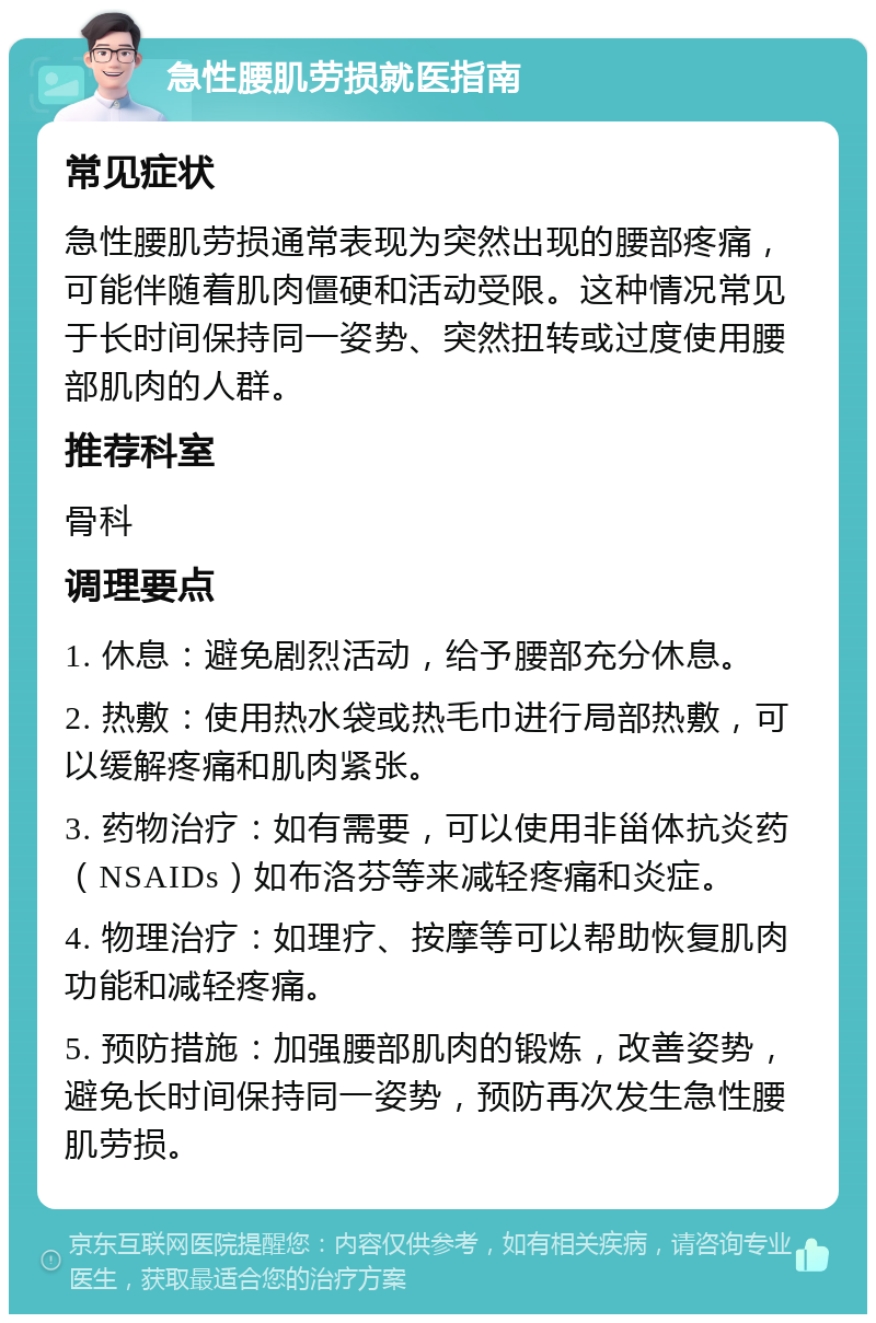 急性腰肌劳损就医指南 常见症状 急性腰肌劳损通常表现为突然出现的腰部疼痛，可能伴随着肌肉僵硬和活动受限。这种情况常见于长时间保持同一姿势、突然扭转或过度使用腰部肌肉的人群。 推荐科室 骨科 调理要点 1. 休息：避免剧烈活动，给予腰部充分休息。 2. 热敷：使用热水袋或热毛巾进行局部热敷，可以缓解疼痛和肌肉紧张。 3. 药物治疗：如有需要，可以使用非甾体抗炎药（NSAIDs）如布洛芬等来减轻疼痛和炎症。 4. 物理治疗：如理疗、按摩等可以帮助恢复肌肉功能和减轻疼痛。 5. 预防措施：加强腰部肌肉的锻炼，改善姿势，避免长时间保持同一姿势，预防再次发生急性腰肌劳损。