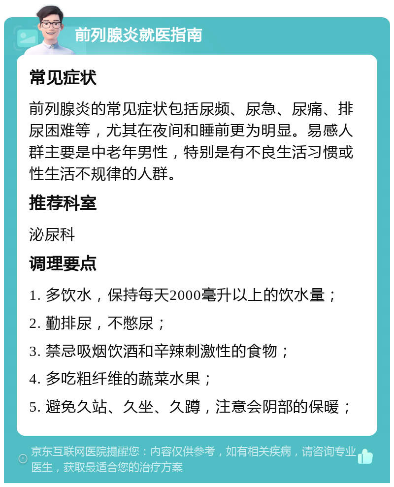 前列腺炎就医指南 常见症状 前列腺炎的常见症状包括尿频、尿急、尿痛、排尿困难等，尤其在夜间和睡前更为明显。易感人群主要是中老年男性，特别是有不良生活习惯或性生活不规律的人群。 推荐科室 泌尿科 调理要点 1. 多饮水，保持每天2000毫升以上的饮水量； 2. 勤排尿，不憋尿； 3. 禁忌吸烟饮酒和辛辣刺激性的食物； 4. 多吃粗纤维的蔬菜水果； 5. 避免久站、久坐、久蹲，注意会阴部的保暖；