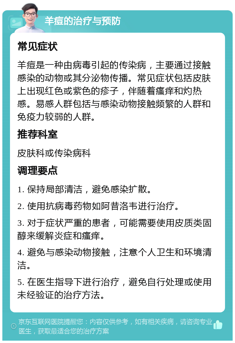 羊痘的治疗与预防 常见症状 羊痘是一种由病毒引起的传染病，主要通过接触感染的动物或其分泌物传播。常见症状包括皮肤上出现红色或紫色的疹子，伴随着瘙痒和灼热感。易感人群包括与感染动物接触频繁的人群和免疫力较弱的人群。 推荐科室 皮肤科或传染病科 调理要点 1. 保持局部清洁，避免感染扩散。 2. 使用抗病毒药物如阿昔洛韦进行治疗。 3. 对于症状严重的患者，可能需要使用皮质类固醇来缓解炎症和瘙痒。 4. 避免与感染动物接触，注意个人卫生和环境清洁。 5. 在医生指导下进行治疗，避免自行处理或使用未经验证的治疗方法。