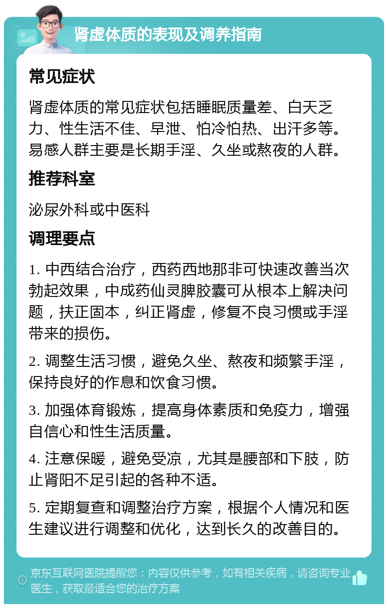 肾虚体质的表现及调养指南 常见症状 肾虚体质的常见症状包括睡眠质量差、白天乏力、性生活不佳、早泄、怕冷怕热、出汗多等。易感人群主要是长期手淫、久坐或熬夜的人群。 推荐科室 泌尿外科或中医科 调理要点 1. 中西结合治疗，西药西地那非可快速改善当次勃起效果，中成药仙灵脾胶囊可从根本上解决问题，扶正固本，纠正肾虚，修复不良习惯或手淫带来的损伤。 2. 调整生活习惯，避免久坐、熬夜和频繁手淫，保持良好的作息和饮食习惯。 3. 加强体育锻炼，提高身体素质和免疫力，增强自信心和性生活质量。 4. 注意保暖，避免受凉，尤其是腰部和下肢，防止肾阳不足引起的各种不适。 5. 定期复查和调整治疗方案，根据个人情况和医生建议进行调整和优化，达到长久的改善目的。