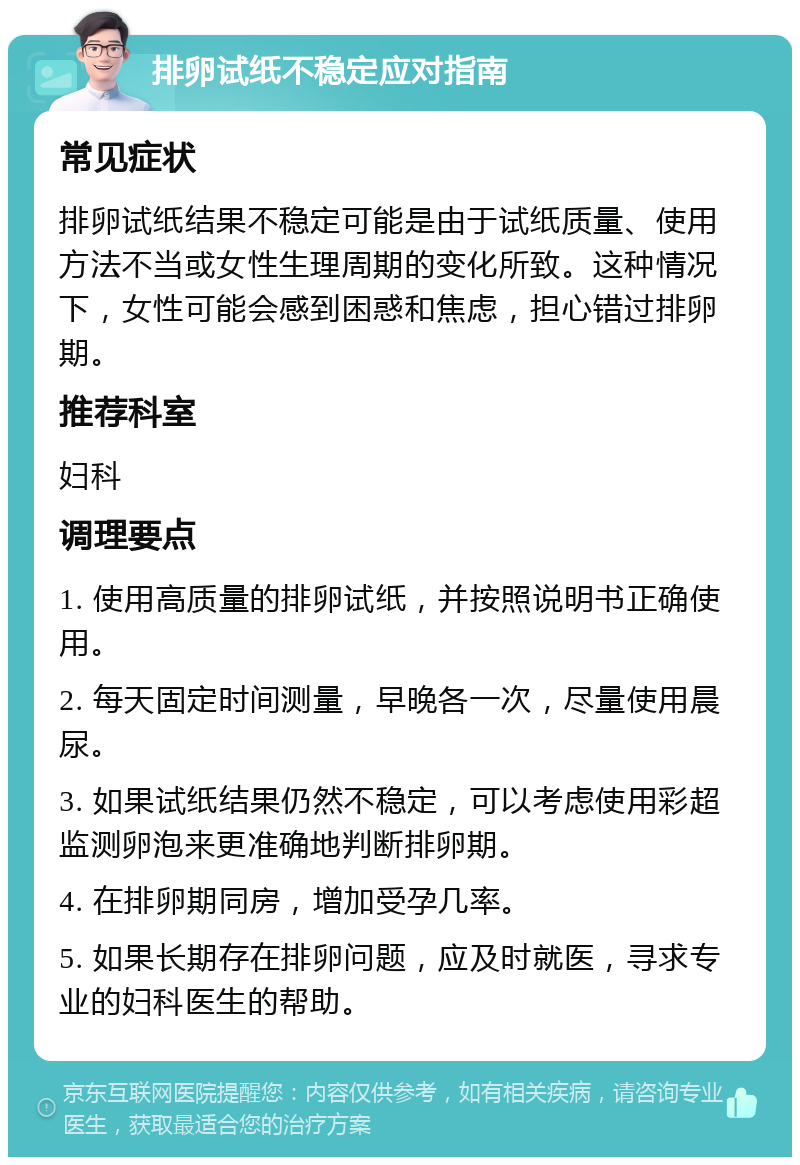 排卵试纸不稳定应对指南 常见症状 排卵试纸结果不稳定可能是由于试纸质量、使用方法不当或女性生理周期的变化所致。这种情况下，女性可能会感到困惑和焦虑，担心错过排卵期。 推荐科室 妇科 调理要点 1. 使用高质量的排卵试纸，并按照说明书正确使用。 2. 每天固定时间测量，早晚各一次，尽量使用晨尿。 3. 如果试纸结果仍然不稳定，可以考虑使用彩超监测卵泡来更准确地判断排卵期。 4. 在排卵期同房，增加受孕几率。 5. 如果长期存在排卵问题，应及时就医，寻求专业的妇科医生的帮助。