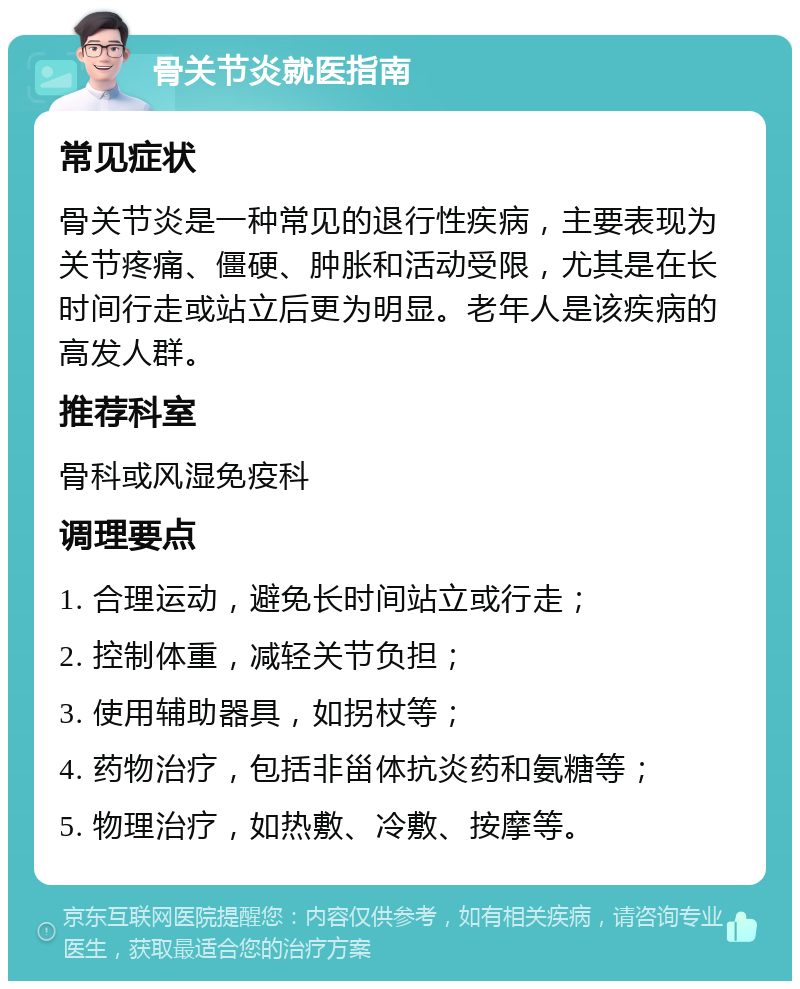 骨关节炎就医指南 常见症状 骨关节炎是一种常见的退行性疾病，主要表现为关节疼痛、僵硬、肿胀和活动受限，尤其是在长时间行走或站立后更为明显。老年人是该疾病的高发人群。 推荐科室 骨科或风湿免疫科 调理要点 1. 合理运动，避免长时间站立或行走； 2. 控制体重，减轻关节负担； 3. 使用辅助器具，如拐杖等； 4. 药物治疗，包括非甾体抗炎药和氨糖等； 5. 物理治疗，如热敷、冷敷、按摩等。