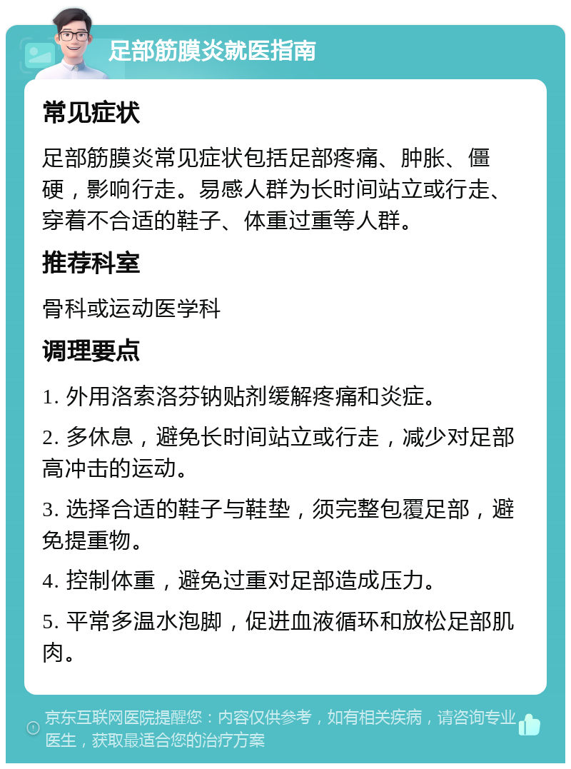 足部筋膜炎就医指南 常见症状 足部筋膜炎常见症状包括足部疼痛、肿胀、僵硬，影响行走。易感人群为长时间站立或行走、穿着不合适的鞋子、体重过重等人群。 推荐科室 骨科或运动医学科 调理要点 1. 外用洛索洛芬钠贴剂缓解疼痛和炎症。 2. 多休息，避免长时间站立或行走，减少对足部高冲击的运动。 3. 选择合适的鞋子与鞋垫，须完整包覆足部，避免提重物。 4. 控制体重，避免过重对足部造成压力。 5. 平常多温水泡脚，促进血液循环和放松足部肌肉。