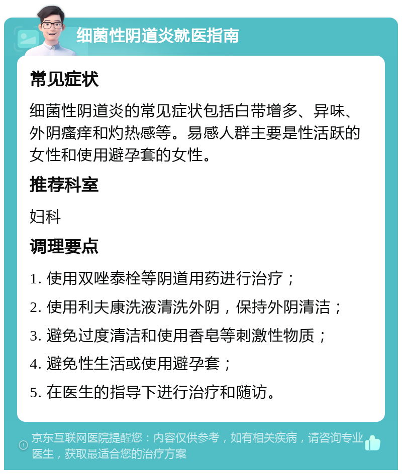 细菌性阴道炎就医指南 常见症状 细菌性阴道炎的常见症状包括白带增多、异味、外阴瘙痒和灼热感等。易感人群主要是性活跃的女性和使用避孕套的女性。 推荐科室 妇科 调理要点 1. 使用双唑泰栓等阴道用药进行治疗； 2. 使用利夫康洗液清洗外阴，保持外阴清洁； 3. 避免过度清洁和使用香皂等刺激性物质； 4. 避免性生活或使用避孕套； 5. 在医生的指导下进行治疗和随访。