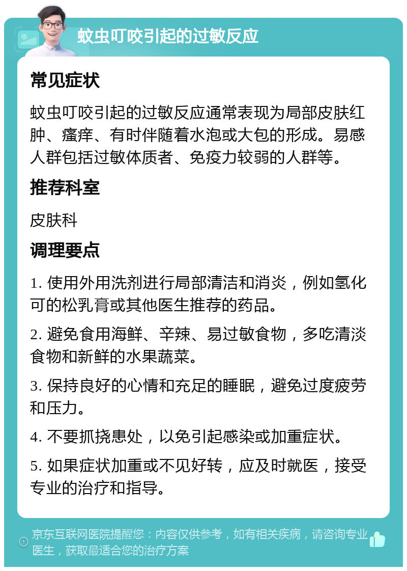 蚊虫叮咬引起的过敏反应 常见症状 蚊虫叮咬引起的过敏反应通常表现为局部皮肤红肿、瘙痒、有时伴随着水泡或大包的形成。易感人群包括过敏体质者、免疫力较弱的人群等。 推荐科室 皮肤科 调理要点 1. 使用外用洗剂进行局部清洁和消炎，例如氢化可的松乳膏或其他医生推荐的药品。 2. 避免食用海鲜、辛辣、易过敏食物，多吃清淡食物和新鲜的水果蔬菜。 3. 保持良好的心情和充足的睡眠，避免过度疲劳和压力。 4. 不要抓挠患处，以免引起感染或加重症状。 5. 如果症状加重或不见好转，应及时就医，接受专业的治疗和指导。